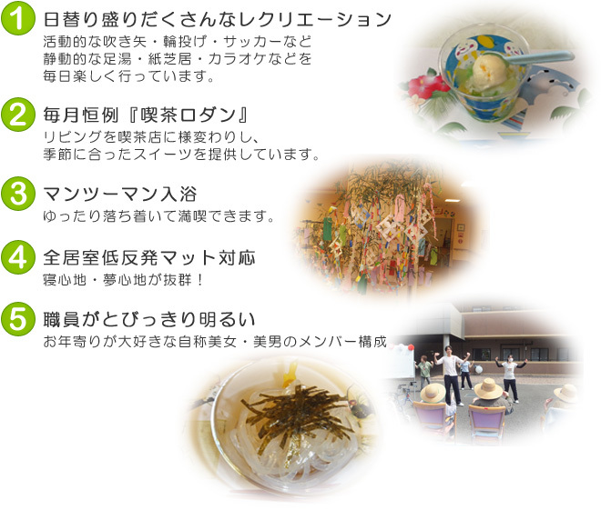 1.日替り盛りだくさんなレクリエーション　2.毎月恒例『喫茶ロダン』　3.マンツーマン入浴　4.全居室低反発マット対応　5.職員がとびっきり明るい